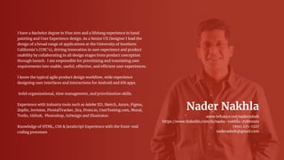 Nader Nakhla
www.behance.net/naderadeeb
https://www.linkedin.com/in/nader-nakhla-25860a19
(951) 275-1327
naderadeeb@gmail.com
I have a Bachelor degree in Fine Arts and a lifelong experience in hand
painting and User Experience design. As a Senior UX Designer I lead the
design of a broad range of applications at the University of Southern
California’s (USC’s), driving innovation in user experience and product
usability by collaborating in all design stages from product conception
through launch. I am responsible for prioritizing and translating user
requirements into usable, useful, effective, and efficient user experiences.
I know the typical agile product design workﬂow, wide experience
designing user interfaces and interactions for Android and iOS apps.
Solid organizational, time management, and prioritization skills.
Experience with industry tools such as Adobe XD, Sketch, Axure, Figma,
Zeplin, Invision, PivotalTracker, Jira, Proto.io, UserTesting.com, Mural,
Trello, Github, Photoshop, InDesign and Illustrator.
Knowledge of HTML, CSS & JavaScript Experience with the front-end
coding processes
 