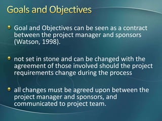 Goal and Objectives can be seen as a contract
between the project manager and sponsors
(Watson, 1998).

not set in stone and can be changed with the
agreement of those involved should the project
requirements change during the process

all changes must be agreed upon between the
project manager and sponsors, and
communicated to project team.
 