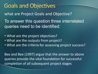 what are Project Goals and Objective?
To answer this question three interrelated
queries need to be identified:

• What are the project objectives?
• What are the outputs from project?
• What are the criteria for assessing project success?

Bee and Bee (1997) argue that the answer to above
queries provide the vital foundation for successful
completion of all subsequent project stages
 