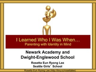 Newark Academy and
Dwight-Englewood School
Rosetta Eun Ryong Lee
Seattle Girls’ School
I Learned Who I Was When…
Parenting with Identity in Mind
Rosetta Eun Ryong Lee (http://tiny.cc/rosettalee)
 