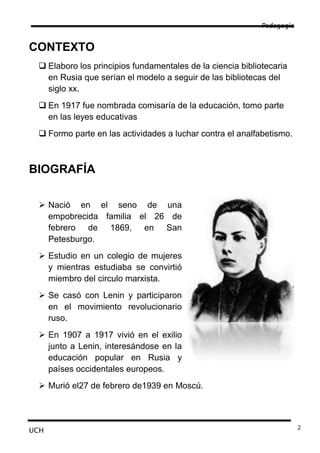 Pedagogía


CONTEXTO
  Elaboro los principios fundamentales de la ciencia bibliotecaria
   en Rusia que serían el modelo a seguir de las bibliotecas del
   siglo xx.
  En 1917 fue nombrada comisaría de la educación, tomo parte
   en las leyes educativas
  Formo parte en las actividades a luchar contra el analfabetismo.



BIOGRAFÍA

  Nació en el seno de una
   empobrecida familia el 26 de
   febrero de 1869, en San
   Petesburgo.
  Estudio en un colegio de mujeres
   y mientras estudiaba se convirtió
   miembro del circulo marxista.
  Se casó con Lenin y participaron
   en el movimiento revolucionario
   ruso.
  En 1907 a 1917 vivió en el exilio
   junto a Lenin, interesándose en la
   educación popular en Rusia y
   países occidentales europeos.
  Murió el27 de febrero de1939 en Moscú.




UCH                                                                     2
 