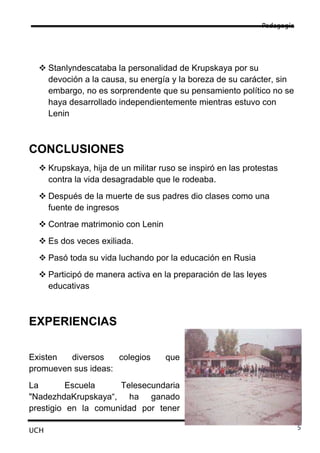 Pedagogía




   Stanlyndescataba la personalidad de Krupskaya por su
    devoción a la causa, su energía y la boreza de su carácter, sin
    embargo, no es sorprendente que su pensamiento político no se
    haya desarrollado independientemente mientras estuvo con
    Lenin



CONCLUSIONES
   Krupskaya, hija de un militar ruso se inspiró en las protestas
    contra la vida desagradable que le rodeaba.
   Después de la muerte de sus padres dio clases como una
    fuente de ingresos
   Contrae matrimonio con Lenin
   Es dos veces exiliada.
   Pasó toda su vida luchando por la educación en Rusia
   Participó de manera activa en la preparación de las leyes
    educativas



EXPERIENCIAS

Existen  diversos    colegios      que
promueven sus ideas:
La        Escuela    Telesecundaria
"NadezhdaKrupskaya“, ha ganado
prestigio en la comunidad por tener

UCH                                                                      5
 