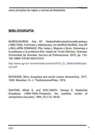 Pedagogía
como principios las reglas y normas de Nadezhda




BIBLIOGRAFÍA

MUÑOZ-MUÑOZ, Ana Mª. NadezdhaKonstantinovnaKrupskaya
(1869-1939): Feminista y bibliotecaria. En MUÑOZ-MUÑOZ, Ana Mª
y BALLARÍN DOMINGO, Pilar (edas.). Mujeres y libros. Homenaje a
la profesora a Ia profesora Dña. Isabel de Torres Ramírez. Granada:
Universidad de Granada, Servicio de Publicaciones, 2010, pp. 143-
156. ISBN: 978-84-338-5153-6.
http://www.ugr.es/~anamaria/documents/2010_CL_NadezhdaKrupsk
aya.pdf


RAYMOND, Boris. Krupskaia and soviet russian librarianship, 1917-
1939. Metuchen, N. J.: TheScarecrowPress, 1979.


SKATKIN, Mihail S. and COV’JANOV, Georgij S. Nadezhda
Krupskaya (1869-1939). Prospects: the quarterly review of
comparative education, 1994, 24 (1-2): 49-60.




UCH                                                                   6
 