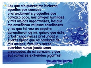 Los que sin querer me hirieron, aquellos que conozco profundamente y aquellos que conozco poco, mis amigos humildes y mis amigos importantes, los que me enseñaron valiosas enseñanzas y los que tal vez un poquito aprendieron de mi, quiero que éste árbol tenga raíces profundas y fuertes!para que os nombres de mis amigos, familia y seres queridos nunca jamás sean arrancados de mi corazón, y que sus ramas se extiendan gigantes!