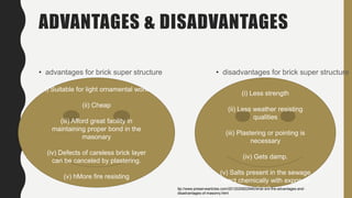 ADVANTAGES & DISADVANTAGES
• advantages for brick super structure • disadvantages for brick super structure
i) Suitable for light ornamental work
(ii) Cheap
(iii) Afford great facility in
maintaining proper bond in the
masonary
(iv) Defects of careless brick layer
can be canceled by plastering.
(v) hMore fire resisting
(i) Less strength
(ii) Less weather resisting
qualities
(iii) Plastering or pointing is
necessary
(iv) Gets damp.
(v) Salts present in the sewage
react chemically with exposed
brick.ttp://www.preservearticles.com/2012020822946/what-are-the-advantages-and-
disadvantages-of-masonry.html
 