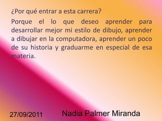 ¿Por qué entrar a esta carrera?Porque el lo que deseo aprender para desarrollar mejor mi estilo de dibujo, aprender a dibujar en la computadora, aprender un poco de su historia y graduarme en especial de esa materia.31/08/2011Nadia Palmer Miranda 