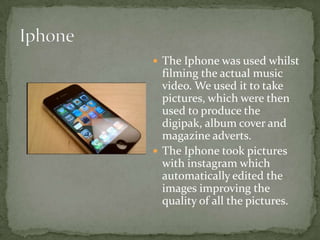  The Iphone was used whilst
  filming the actual music
  video. We used it to take
  pictures, which were then
  used to produce the
  digipak, album cover and
  magazine adverts.
 The Iphone took pictures
  with instagram which
  automatically edited the
  images improving the
  quality of all the pictures.
 
