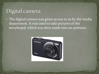  The digital camera was given access to us by the media
 department. It was used to take pictures of the
 storyboard, which was then made into an animatic.
 