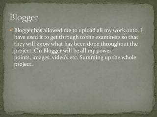  Blogger has allowed me to upload all my work onto. I
 have used it to get through to the examiners so that
 they will know what has been done throughout the
 project. On Blogger will be all my power
 points, images, video’s etc. Summing up the whole
 project.
 