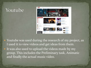  Youtube was used during the research of my project, as
  I used it to view videos and get ideas from them.
 It was also used to upload the videos made by my
  group. This includes the Preliminary task, Animatic
  and finally the actual music video.
 