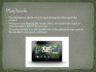  The blackberry playbook was used during the filming of the
  project.
 When we were filming the music video, we needed the track to
  help the actor with his lip syncing.
 Therefore we felt it would be effective if the playbook was used as
  the speakers were good, and loud.
 
