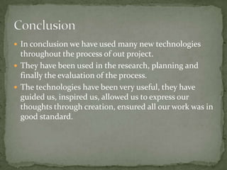  In conclusion we have used many new technologies
  throughout the process of out project.
 They have been used in the research, planning and
  finally the evaluation of the process.
 The technologies have been very useful, they have
  guided us, inspired us, allowed us to express our
  thoughts through creation, ensured all our work was in
  good standard.
 
