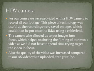  For our course we were provided with a HDV camera to
  record all our footage. This piece of technology was
  useful as the recordings were saved on tapes which
  could then be put onto the IMac using a cable/lead.
 The camera also allowed us to put images into
  focus, which helped us during the filming of our music
  video as we did not have to spend time trying to get
  the video in focus.
 Also the quality of the video was increased compared
  to our AS video when uploaded onto youtube.
 
