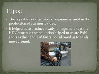  The tripod was a vital piece of equipment used in the
  production of our music video.
 It helped us to produce steady footage, as it kept the
  HDV camera on stand. It also helped to create PAN
  shots as the handle of the tripod allowed us to easily
  move around.
 