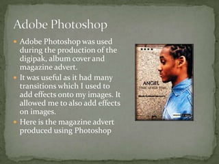  Adobe Photoshop was used
  during the production of the
  digipak, album cover and
  magazine advert.
 It was useful as it had many
  transitions which I used to
  add effects onto my images. It
  allowed me to also add effects
  on images.
 Here is the magazine advert
  produced using Photoshop
 
