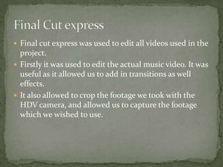  Final cut express was used to edit all videos used in the
  project.
 Firstly it was used to edit the actual music video. It was
  useful as it allowed us to add in transitions as well
  effects.
 It also allowed to crop the footage we took with the
  HDV camera, and allowed us to capture the footage
  which we wished to use.
 