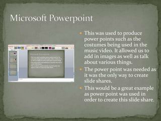  This was used to produce
  power points such as the
  costumes being used in the
  music video. It allowed us to
  add in images as well as talk
  about various things.
 The power point was needed as
  it was the only way to create
  slide shares.
 This would be a great example
  as power point was used in
  order to create this slide share.
 