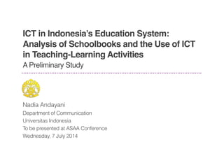 ICT in Indonesia’s Education System:
Analysis of Schoolbooks and the Use of ICT
in Teaching-Learning Activities
Nadia Andayani
Department of Communication
Universitas Indonesia
To be presented at ASAA Conference
Wednesday, 7 July 2014
A Preliminary Study
 
