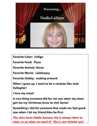 Presenting…
Favorite Color: Indigo
Favorite Food: Pizza
Favorite Animal: Horse
Favorite Movie: Lalaloopsy
Favorite Hobby: making artwork
When I grow up, I want to be a rockstar like Josh
Gallagher!
I love my mom!
A nice thing someone did for me was when my mom
got me my Christmas dress to visit Santa!
Something I did for someone that made me feel good
was when I let my friend Alex be first.
The class loves Nadia because she is always there to
cheer us up when we need it! She is very helpful and
Presenting…
NadiaLaHaye
 