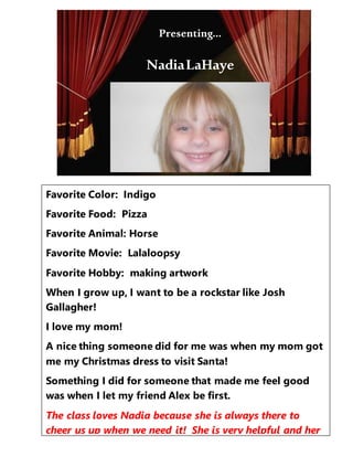 Presenting…
Favorite Color: Indigo
Favorite Food: Pizza
Favorite Animal: Horse
Favorite Movie: Lalaloopsy
Favorite Hobby: making artwork
When I grow up, I want to be a rockstar like Josh
Gallagher!
I love my mom!
A nice thing someone did for me was when my mom got
me my Christmas dress to visit Santa!
Something I did for someone that made me feel good
was when I let my friend Alex be first.
The class loves Nadia because she is always there to
cheer us up when we need it! She is very helpful and her
cool clothes always match. She says nice things.
Presenting…
NadiaLaHaye
 