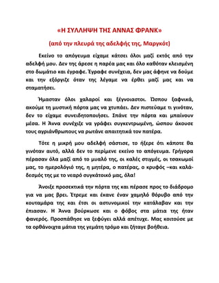 «Η ΣΥΛΛΗΨΗ ΤΗΣ ΑΝΝΑΣ ΦΡΑΝΚ»
(από την πλευρά της αδελφής της, Μαργκότ)
Εκείνο το απόγευμα είχαμε κάτσει όλοι μαζί εκτός από την
αδελφή μου. Δεν της άρεσε η παρέα μας και όλο καθόταν κλεισμένη
στο δωμάτιο και έγραφε. Έγραφε συνέχεια, δεν μας άφηνε να δούμε
και την εξόργιζε όταν της λέγαμε να έρθει μαζί μας και να
σταματήσει.
Ήμασταν όλοι χαλαροί και ξέγνοιαστοι. Ώσπου ξαφνικά,
ακούμε τη μυστική πόρτα μας να χτυπάει. Δεν πιστεύαμε τι γινόταν,
δεν το είχαμε συνειδητοποιήσει. Σπάνε την πόρτα και μπαίνουν
μέσα. Η Άννα συνέχιζε να γράφει συγκεντρωμένη, ώσπου άκουσε
τους αγριάνθρωπους να ρωτάνε απαιτητικά τον πατέρα.
Τότε η μικρή μου αδελφή σάστισε, το ήξερε ότι κάποτε θα
γινόταν αυτό, αλλά δεν το περίμενε εκείνο το απόγευμα. Γρήγορα
πέρασαν όλα μαζί από το μυαλό της, οι καλές στιγμές, οι τσακωμοί
μας, το ημερολόγιό της, η μητέρα, ο πατέρας, ο κρυφός –και καλά-
δεσμός της με το νεαρό συγκάτοικό μας, όλα!
Άνοιξε προσεκτικά την πόρτα της και πέρασε προς το διάδρομο
για να μας βρει. Έτρεμε και έκανε έναν χαμηλό θόρυβο από την
κουταμάρα της και έτσι οι αστυνομικοί την κατάλαβαν και την
έπιασαν. Η Άννα βούρκωσε και ο φόβος στα μάτια της ήταν
φανερός. Προσπάθησε να ξεφύγει αλλά απέτυχε. Μας κοιτούσε με
τα ορθάνοιχτα μάτια της γεμάτη τρόμο και ζήταγε βοήθεια.
 