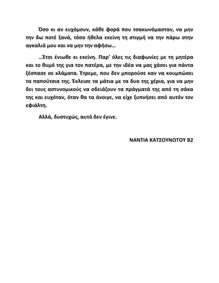 Όσο κι αν ευχόμουν, κάθε φορά που τσακωνόμασταν, να μην
την δω ποτέ ξανά, τόσο ήθελα εκείνη τη στιγμή να την πάρω στην
αγκαλιά μου και να μην την αφήσω…
…Έτσι ένιωθε κι εκείνη. Παρ’ όλες τις διαφωνίες με τη μητέρα
και το θυμό της για τον πατέρα, με την ιδέα να μας χάσει για πάντα
ξέσπασε σε κλάματα. Έτρεμε, που δεν μπορούσε καν να κουμπώσει
τα παπούτσια της. Έκλεισε τα μάτια με τα δυο της χέρια, για να μην
δει τους αστυνομικούς να σδειάζουν τα πράγματά της από τη σάκα
της και ευχόταν, όταν θα τα άνοιγε, να είχε ξυπνήσει από αυτόν τον
εφιάλτη.
Αλλά, δυστυχώς, αυτό δεν έγινε.
ΝΑΝΤΙΑ ΚΑΤΣΟΥΝΩΤΟΥ Β2
 