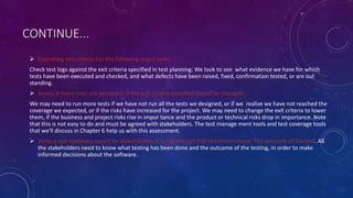 CONTINUE...
 Evaluating exit criteria has the following major tasks:
Check test logs against the exit criteria specified in test planning: We look to see what evidence we have for which
tests have been executed and checked, and what defects have been raised, fixed, confirmation tested, or are out
standing.
 Assess if more tests are needed or if the exit criteria specified should be changed:
We may need to run more tests if we have not run all the tests we designed, or if we realize we have not reached the
coverage we expected, or if the risks have increased for the project. We may need to change the exit criteria to lower
them, if the business and project risks rise in impor tance and the product or technical risks drop in importance. Note
that this is not easy to do and must be agreed with stakeholders. The test manage ment tools and test coverage tools
that we'll discuss in Chapter 6 help us with this assessment.
 Write a test summary report for stakeholders: It is not enough that the testers know The outcome of the test. All
the stakeholders need to know what testing has been done and the outcome of the testing, in order to make
informed decisions about the software.
 