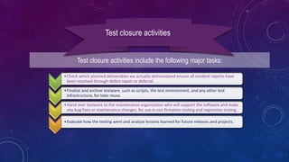 Test closure activities include the following major tasks:
Test closure activities
•Check which planned deliverables we actually deliveredand ensure all incident reports have
been resolved through defect repair or deferral.
•Finalize and archive testware, such as scripts, the test environment, and any other test
infrastructure, for later reuse.
•Hand over testware to the maintenance organization who will support the software and make
any bug fixes or maintenance changes, for use in con firmation testing and regression testing.
•Evaluate how the testing went and analyze lessons learned for future releases and projects.
 