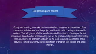 During test planning, we make sure we understand the goals and objectives of the
customers, stakeholders, and the project, and the risks which testing is intended to
address. This will give us what is sometimes called the mission of testing or the test
assignment. Based on this understanding, we set the goals and objectives for the testing
itself, and derive an approach and plan for the tests, including specification of test
activities. To help us we may have organization or program test policies and a test
strategy .
Test planning and control
 