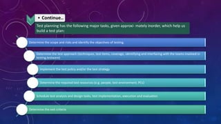 • Continue..
Test planning has the following major tasks, given approxi- mately inorder, which help us
build a test plan:
Determine the scope and risks and identify the objectives of testing.
Determine the test approach (techniques, test items, coverage, identifying and interfacing with the teams involved in
testing,testware)
Implement the test policy and/or the test strategy
Determine the required test resources (e.g. people, test environment, PCs)
Schedule test analysis and design tasks, test implementation, execution and evaluation
Determine the exit criteria
 