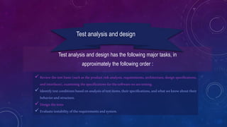 Test analysis and design has the following major tasks, in
approximately the following order :
Test analysis and design
 Review the test basis (such as the product risk analysis, requirements, architecture, design specifications,
andinterfaces),examining thespecificationsforthesoftwarewearetesting.
 Identifytestconditionsbasedonanalysisoftestitems,theirspecifications,andwhatweknowabouttheir
behaviorandstructure.
 Designthetests
 Evaluatetestabilityoftherequirementsandsystem.
 
