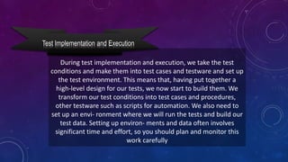 Test Implementation and Execution
During test implementation and execution, we take the test
conditions and make them into test cases and testware and set up
the test environment. This means that, having put together a
high-level design for our tests, we now start to build them. We
transform our test conditions into test cases and procedures,
other testware such as scripts for automation. We also need to
set up an envi- ronment where we will run the tests and build our
test data. Setting up environ- ments and data often involves
significant time and effort, so you should plan and monitor this
work carefully
 