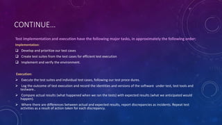 CONTINUE…
Test implementation and execution have the following major tasks, in approximately the following order:
Implementation:
 Develop and prioritize our test cases
 Create test suites from the test cases for efficient test execution
 Implement and verify the environment.
Execution:
 Execute the test suites and individual test cases, following our test proce dures.
 Log the outcome of test execution and record the identities and versions of the software under test, test tools and
testware..
 Compare actual results (what happened when we ran the tests) with expected results (what we anticipated would
happen).
 Where there are differences between actual and expected results, report discrepancies as incidents. Repeat test
activities as a result of action taken for each discrepancy.
 