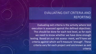 EVALUATING EXIT CRITERIA AND
REPORTING
Evaluating exit criteria is the activity where test
execution is assessed against the defined objectives.
This should be done for each test level, as for each
we need to know whether we have done enough
testing. Based on our risk assess- ment, we'll have set
criteria against which we'll measure 'enough'. These
criteria vary for each project and are known as exit
criteria
 