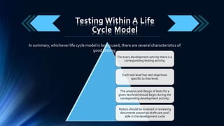 Testing Within A Life
Cycle Model
For every development activity there is a
corresponding testing activity;
Each test level has test objectives
specific to that level;
The analysis and design of tests for a
given test level should begin during the
corresponding development activity;
Testers should be involved in reviewing
documents assoon as drafts are avail
able in the development cycle
In summary, whichever life cycle model is being used, there are several characteristics of
good testing:
 