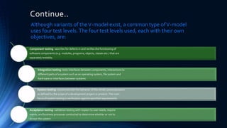 Continue..
Although variants of theV-model exist, a common type ofV-model
uses four test levels.The four test levels used, each with their own
objectives, are:
Component testing: searches for defects in and verifies the functioning of
software components (e.g. modules, programs, objects, classes etc.) that are
separately testable;
Integration testing: tests interfaces between components, interactions to
different parts of a system such as an operating system, file system and
hard ware or interfaces between systems
System testing: concerned with the behavior of the whole system/product
as defined by the scope of a development project or product.The main
focus of system testing is verification against specified requirements
Acceptance testing: validation testing with respect to user needs, require
ments, and business processes conducted to determine whether or not to
accept the system.
 
