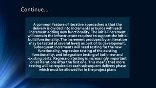 Continue…
A common feature of iterative approaches is that the
delivery is divided into increments or builds with each
increment adding new functionality.The initial increment
will contain the infrastructure required to support the initial
build functionality.The increment produced by an iteration
may be tested at several levels as part of its development.
Subsequent increments will need testing for the new
functionality, regression testing of the existing
functionality, and integration testing of both new and
existing parts. Regression testing is increasingly important
on all iterations after the first one.This means that more
testing will be required at each subsequent delivery phase
which must be allowed for in the project plans
 
