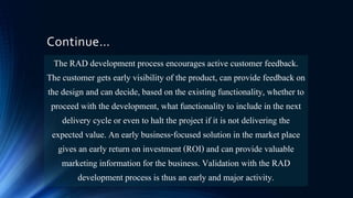 Continue…
The RAD development process encourages active customer feedback.
The customer gets early visibility of the product, can provide feedback on
the design and can decide, based on the existing functionality, whether to
proceed with the development, what functionality to include in the next
delivery cycle or even to halt the project if it is not delivering the
expected value. An early business-focused solution in the market place
gives an early return on investment (ROI) and can provide valuable
marketing information for the business. Validation with the RAD
development process is thus an early and major activity.
 