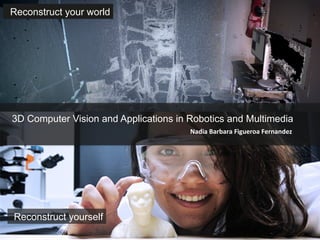 Nadia	
  Barbara	
  Figueroa	
  Fernandez	
  
3D Computer Vision and Applications in Robotics and Multimedia	
  
Reconstruct your world	
  
Reconstruct yourself	
  
 
