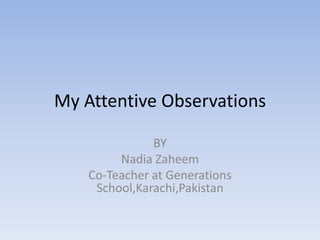 My Attentive Observations

               BY
         Nadia Zaheem
    Co-Teacher at Generations
     School,Karachi,Pakistan
 
