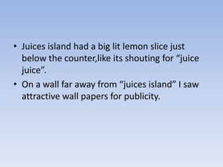 • Juices island had a big lit lemon slice just
  below the counter,like its shouting for “juice
  juice”.
• On a wall far away from “juices island” I saw
  attractive wall papers for publicity.
 