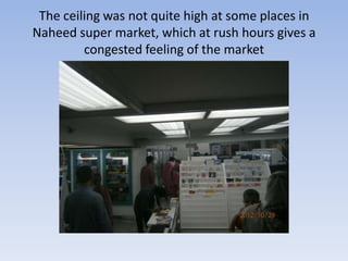 The ceiling was not quite high at some places in
Naheed super market, which at rush hours gives a
         congested feeling of the market
 