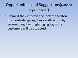 Opportunities and Suggestions(Naheed
            super market)
• I think if they improve the look of the store
  from outside, giving it more attraction by
  surrounding it with glaring lights, more
  customers will be attracted.
 
