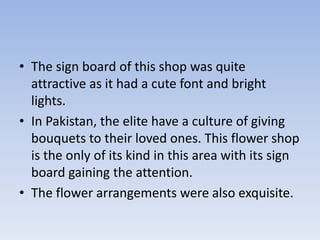 • The sign board of this shop was quite
  attractive as it had a cute font and bright
  lights.
• In Pakistan, the elite have a culture of giving
  bouquets to their loved ones. This flower shop
  is the only of its kind in this area with its sign
  board gaining the attention.
• The flower arrangements were also exquisite.
 