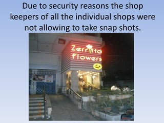 Due to security reasons the shop
keepers of all the individual shops were
   not allowing to take snap shots.
 