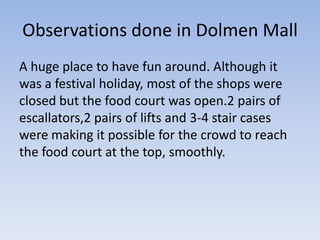 Observations done in Dolmen Mall
A huge place to have fun around. Although it
was a festival holiday, most of the shops were
closed but the food court was open.2 pairs of
escallators,2 pairs of lifts and 3-4 stair cases
were making it possible for the crowd to reach
the food court at the top, smoothly.
 