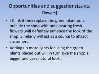 Opportunities and suggestions(Zeritto
               Flowers)
• I think if they replace the green plant pots
  outside the shop with pots bearing fresh
  flowers ,will definitely enhance the look of the
  shop. Similarly will act as a source to attract
  customers.
• Adding up more lights focusing the green
  plants placed out will in turn give the shop a
  bigger and very natural look .
 