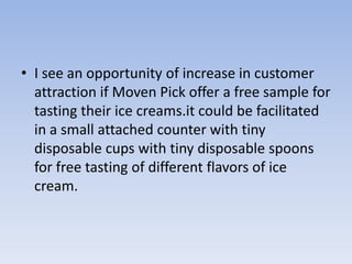• I see an opportunity of increase in customer
  attraction if Moven Pick offer a free sample for
  tasting their ice creams.it could be facilitated
  in a small attached counter with tiny
  disposable cups with tiny disposable spoons
  for free tasting of different flavors of ice
  cream.
 