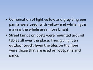 • Combination of light yellow and greyish green
  paints were used, with yellow and white ligths
  making the whole area more bright.
• Street lamps on posts were mounted around
  tables all over the place. Thus giving it an
  outdoor touch. Even the tiles on the floor
  were those that are used on footpaths and
  parks.
 
