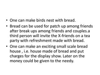 • One can make birds nest with bread.
• Bread can be used for patch up among friends
  after break ups among friends and couples.a
  third person will invite the X-friends on a tea
  party with refreshment made with bread.
• One can make an exciting small scale bread
  house , i.e. house made of bread and put
  charges for the display show. Later on the
  money could be given to the needy.
 